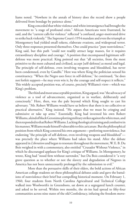 liams noed. “Nowhere in the annals of history does the record show a people delivered from bondage by patience slone.”  Kingconceded that white violence and white intransigence had brought the movement 1o “a stage of profound crisis” African Americans were frustrated, he sid, and the “current calls or violence” reflected “a confused, anger-motivated drive ostrike back violently.” The Supreme Coures 1954 mandate and even the wiumphat Montgomery had yielded small tokens, elaborate evasions, and widespread terror. Only three responses presented themselves. One could practice “pure nonviolence, King said, but this path “could not readily anrace large masses, for it requires extraondinary discipline and courage.” A position that encompassed legitimate self- defense was more practical. King pointed out thae “all societics, from the most primitive o the most cultured and civilized, accepr [self-defense] s moral and legal “The principle of selfdefense, even involving weapons and bloodshed, has never been condemned, even by Gandhi” Here was where King the politician sensed his constituency. “When the Negro uses force in self-defense.” he continued, “he docs o forfet support—he may even win it, by the courage and sel-respect it reflecs. “This widely acceped position was,of course, precisely Williams’s view—which was Kings problem.  “Thechirdand mostunaccepuable position, Kingargued,was “theadvocacy of violence as 2 tol of advancement, organized as in warkure, deliberately and consciously” Here, then, was the pale beyond which King sought 1o cast his adversary. “Mr. Robere Williams would have us believe that there i no collectve or practical alternative,” King insisted. “He argues that we must be cringing and submissve or take up arms.” Essentially, King had invented his own Robert Williams,akindofblack Geronimo plottingmilitarysrikesagainsethewhiteman, and thenrespondedothat Robert Williams. Lackingtheologicaltrainingandcombativein hismanner, Williams made himselfvulnerabletothiscaricature. Butthephilosophical position from which Kingcentered his own argument—preferring nonviolence, but endorsing “the principle of slf-defense, even involving weapons and bloodshed”— was preciely the place where Willams had taken his stand. Afier the debate appeared in Lierationand began to esonate throughout he movement, W. E. B, Du Bois weighed in with a commentary, also entitled *Crusader Without Violence,” in which he discouraged applause for King’s critique of Williams. In Montgomery, he wrote, King had “stood firm without sureender,” but Du Bois considered it “a very grave question as to whether or not the slavery and degradation of Negroes in America has not been unnecessarily prolonged by the submission o evil  More than the persuasive sill of their lders, the bold actions of African American college studentsset these philosophical debates aside and gave the barcal- ions of nonviolence their brief but compelling historical moment. On February 1, 1960, four students from North Carolina Agricultural and Techical College walked into Woolworths in Greensboro, sat down at a segregated lu and asked 1o be served. Within tvo months, the sicins had spread o fify. communities across nine staes of the old Conlfederacy,infusing the freedom move-  b counter,  0 